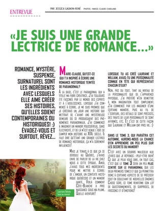 ENTREVUE
PAR JESSICA GAGNON-RENÉ PHOTOS :MARIE-CLAUDE CHARLAND
«JE SUIS UNE GRANDE
LECTRICE DE ROMANCE...»
ROMANCE, MYSTÈRE,
SUSPENSE,
SURNATUREL SONT
LES INGRÉDIENTS
AVEC LESQUELS
ELLE AIME CRÉER
SES HISTOIRES,
QU’ELLES SOIENT
CONTEMPORAINES OU
HISTORIQUES! :)
ÉVADEZ-VOUS ET
SURTOUT, RÊVEZ...
MARIE-CLAUDE, QU’EST-CE
QUI T’A INSPIRÉ À ÉCRIRE UNE
ROMANCE HISTORIQUE TEINTÉE
DE PARANORMAL?
À la base, c’est le paranormal qui a
titillé ma fibre créatrice. J’ai toujours
été fascinée par le monde des esprits
et à l’adolescence, lorsque j’ai com-
mencé à écrire, je me suis promise que
je créerais un jour une histoire qui
mettrait de l’avant une mystérieuse
demeure où se produisaient des phé-
nomènes paranormaux. J’ai commencé
à imaginer un manoir poussiéreux, sans
électricité, et de là m’est venue l’idée de
camper mon histoire au XIXe siècle. Il
faut dire qu’étant une grande lectrice
de romance historique, ça m’a sûrement
influencée!
LORSQUE TU AS CRÉÉ LAURIANE ET
WILLIAM, AVAIS-TU UNE PERSONNALITÉ
CONNUE EN TÊTE QUI REPRÉSENTAIT
CHACUN D’EUX?
Non, pas du tout, tant au niveau de
la personnalité que de l’apparence
physique, j’ai préféré m’en remettre
à mon imagination tout simplement.
J’ai commencé par les imaginer d’une
certaine manière, puis au fil de
l’écriture, des détails se sont précisés,
des traits de leur personnalité se sont
affirmés, etc. Et c’est de cette façon
que Lauriane et William ont pris vie. :)
DANS LE TOME 3, QUI PARAÎTRA CET
AUTOMNE, AURONS-NOUS LA CHANCE
D’EN APPRENDRE UN PEU PLUS SUR
LES SECRETS DU MANOIR?
C’est avec un sourire malicieux aux
lèvres que je réponds : peut-être bien!
Ce que je peux vous dire, en tout cas,
c’est que le tome 3 sera un peu plus
centré sur le paranormal que les
deux premiers tomes et que ça permettra
donc à certains aspects de se préciser
tout en soulevant de nouvelles énigmes.
Chose sûre, ce tome renferme son lot
de questionnements, de surprises, de
frissons et d’émotions!Lauriane Bélisle
face au manoir
Mais je tenais à ce que ça se
déroule au Québec, j’avais
envie de parler de la vie chez
nous à cette époque. Ainsi,
j’avais tous mes ingrédients
pour me mettre à écrire:
de l’amour, un contexte histo-
rique québécois et un manoir
hanté. Voilà comment
Côte-Blanche a pris
naissance sous ma plume.
Quelle aventure!
 