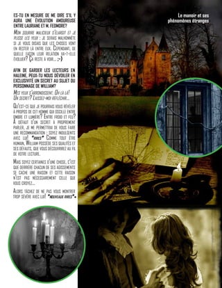 ES-TU EN MESURE DE ME DIRE S’IL Y
AURA UNE ÉVOLUTION AMOUREUSE
ENTRE LAURIANE ET M. FEDMORE?
Mon sourire malicieux s’élargit et je
plisse les yeux : je serais malhonnête
si je vous disais que les choses vont
en rester là entre eux. Cependant, de
quelle façon leur relation va-t-elle
évoluer? Ça reste à voir… ;-)
AFIN DE GARDER LES LECTEURS EN
HALEINE, PEUX-TU NOUS DÉVOILER EN
EXCLUSIVITÉ UN SECRET AU SUJET DU
PERSONNAGE DE WILLIAM?
Mes yeux s’arrondissent. Oh là là!
Un secret? Laissez-moi réfléchir…
Qu’est-ce que je pourrais vous révéler
à propos de cet homme qui oscille entre
ombre et lumière? Entre froid et feu?
À défaut d’un secret à proprement
parler, je me permettrai de vous faire
une recommandation : soyez indulgents
avec lui! *rires* Comme tout être
humain, William possède ses qualités et
ses défauts, que vous découvrirez au fil
de votre lecture.
Mais soyez certaines d’une chose, c’est
que derrière chacun de ses agissements
se cache une raison et cette raison
n’est pas nécessairement celle que
vous croyez…
Alors tâchez de ne pas vous montrer
trop sévère avec lui! *nouveaux rires*
Le manoir et ses
phénomènes étranges
 