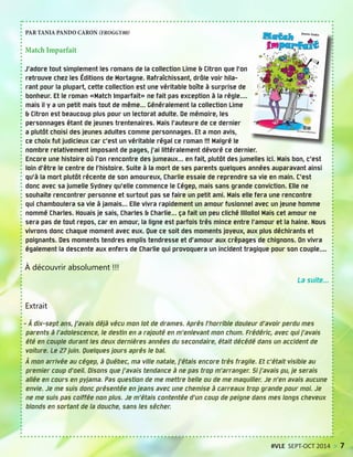 PAR TANIA PANDO CARON (FROGGY80)
Match Imparfait
J’adore tout simplement les romans de la collection Lime & Citron que l’on
retrouve chez les Éditions de Mortagne. Rafraîchissant, drôle voir hila-
rant pour la plupart, cette collection est une véritable boîte à surprise de
bonheur. Et le roman «Match Imparfait» ne fait pas exception à la règle....
mais il y a un petit mais tout de même... Généralement la collection Lime
& Citron est beaucoup plus pour un lectorat adulte. De mémoire, les
personnages étant de jeunes trentenaires. Mais l’auteure de ce dernier
a plutôt choisi des jeunes adultes comme personnages. Et a mon avis,
ce choix fut judicieux car c’est un véritable régal ce roman !!! Malgré le
nombre relativement imposant de pages, j’ai littéralement dévoré ce dernier.
Encore une histoire où l’on rencontre des jumeaux... en fait, plutôt des jumelles ici. Mais bon, c’est
loin d’être le centre de l’histoire. Suite à la mort de ses parents quelques années auparavant ainsi
qu’à la mort plutôt récente de son amoureux, Charlie essaie de reprendre sa vie en main. C’est
donc avec sa jumelle Sydney qu’elle commence le Cégep, mais sans grande conviction. Elle ne
souhaite rencontrer personne et surtout pas se faire un petit ami. Mais elle fera une rencontre
qui chamboulera sa vie à jamais... Elle vivra rapidement un amour fusionnel avec un jeune homme
nommé Charles. Houais je sais, Charles & Charlie... ça fait un peu cliché llllollol Mais cet amour ne
sera pas de tout repos, car en amour, la ligne est parfois très mince entre l’amour et la haine. Nous
vivrons donc chaque moment avec eux. Que ce soit des moments joyeux, aux plus déchirants et
poignants. Des moments tendres emplis tendresse et d’amour aux crêpages de chignons. On vivra
également la descente aux enfers de Charlie qui provoquera un incident tragique pour son couple....
À découvrir absolument !!!
La suite...
Extrait
- À dix-sept ans, j’avais déjà vécu mon lot de drames. Après l’horrible douleur d’avoir perdu mes
parents à l’adolescence, le destin en a rajouté en m’enlevant mon chum. Frédéric, avec qui j’avais
été en couple durant les deux dernières années du secondaire, était décédé dans un accident de
voiture. Le 27 juin. Quelques jours après le bal.
À mon arrivée au cégep, à Québec, ma ville natale, j’étais encore très fragile. Et c’était visible au
premier coup d’oeil. Disons que j’avais tendance à ne pas trop m’arranger. Si j’avais pu, je serais
allée en cours en pyjama. Pas question de me mettre belle ou de me maquiller. Je n’en avais aucune
envie. Je me suis donc présentée en jeans avec une chemise à carreaux trop grande pour moi. Je
ne me suis pas coiffée non plus. Je m’étais contentée d’un coup de peigne dans mes longs cheveux
blonds en sortant de la douche, sans les sécher.
#VLE SEPT-OCT 2014 > 7
 