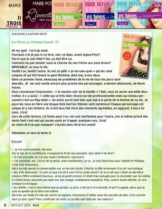 PAR JESSICA GAGNON-RENÉ
Les héros, ça s’trompe jamais, T1
Oh my god! J’ai trop aimé.
Pourquoi n’ai-je pas lu ce livre, non, ce bijou, avant aujourd’hui?
Parce que je suis folle?! Oui, ça doit être ça.
Comment ne pas tomber sous le charme de ses frères aux yeux bruns?
IMPOSSIBLE! Je vous le dis.
Tantôt l’un, tantôt l’autre. Ils ont ce petit « je-ne-sais-quoi » qui les rend
uniques et qui fait fondre la gent féminine, dont moi, à eux deux.
Dans ce premier tome, beaucoup de problèmes de la vie de tous les jours sont
abordés. JE me suis sentie encore plus proche des personnages, vraiment attachants, de Marie
Potvin.
Vous connaissez l’expression : « le mouton noir de la famille »? Bah, vous en aurez une belle illus-
tration. Il y a aussi : « celle-qui-a-très-bien-réussi-sa-vie-professionnelle-mais-au-niveau-per-
sonnel-c’est-un-flop-total ». Un autre survit tant bien que mal à la perte de la femme de sa vie. Je
pourrais vous en faire une longue liste tant les thèmes sont nombreux! Chaque personnage est
unique et a son histoire. Ils m’ont tous fait vivre des moments agréables, ou agaçant, à leurs fa-
çons. (rire)
Lors de cette lecture, j’ai fondu pour l’un, me suis morfondue pour l’autre, j’en ai même grincé des
dents tant c’est moi qui aurais voulu en frapper quelques-uns. (rire)
Un chick-lit à ne pas manquer! J’aurais donc dû le lire avant!
Viteeeeee, je veux le tome 2!
Extrait
— Je t’ai sous-estimée, Bernise.
Sur le ton de la confidence, il suspend le fil de ses pensées. Que vient-il de dire?
— Tu t’es excusée, je n’ai pas voulu t’entendre, reprend-il.
— J’ai constaté, oui. J’ai eu de la peine, mais maintenant, ça va. Je suis heureuse pour Sophie et Philippe,
c’est très émouvant...
Alors qu’elle garde la conversation sur un terrain facile, il hoche la tête lentement d’un air sarcastique.
— Oui, très émouvant. Tu sais ce que j’ai dit à mon frère, juste avant? Je lui ai dit que c’était sa dernière
chance d’être vraiment heureux. Je lui ai parlé comme s’il était trop aveugle pour le constater par lui-même.
Il s’interrompt, passant une main sur son visage, visiblement exaspéré. Puis, contre toute attente, un rire
cynique lui échappe.
— En réalité, c’est à moi-même que je parlais. Le pire, c’est qu’il m’a écouté, et qu’il a gagné, alors que je
suis incapable de le faire moi-même.
Bernise, qui tente en vain de suivre sa logique, commence à faiblir sous les paroles de Max. Il lui raconte
tout ça pour quoi? Pour confirmer en mots ce qu’elle sait déjà par son silence?
8 < SEPT-OCT 2014 #VLE
 