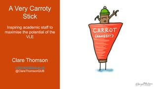 A Very Carroty
Stick
Inspiring academic staff to
maximise the potential of the
VLE
Clare Thomson
c.thomson@qub.ac.uk
@ClareThomsonQUB
 