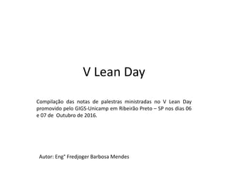 V Lean Day
Compilação das notas de palestras ministradas no V Lean Day
promovido pelo GIGS-Unicamp em Ribeirão Preto – SP nos dias 06
e 07 de Outubro de 2016.
Autor: Eng° Fredjoger Barbosa Mendes
 