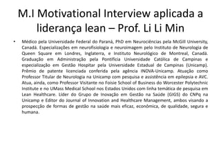M.I Motivational Interview aplicada a
liderança lean – Prof. Li Li Min
• Médico pela Universidade Federal do Paraná, PhD em Neurociências pela McGill University,
Canadá. Especializações em neurofisiologia e neuroimagem pelo Instituto de Neurologia de
Queen Square em Londres, Inglaterra, e Instituto Neurológico de Montreal, Canadá.
Graduação em Administração pela Pontifícia Universidade Católica de Campinas e
especialização em Gestão Hospitar pela Universidade Estadual de Campinas (Unicamp).
Prêmio de patente licenciada conferida pela agência INOVA-Unicamp. Atuação como
Professor Titular de Neurologia na Unicamp com pesquisa e assistência em epilepsia e AVC.
Atua, ainda, como Professor Visitante no Foisie School of Business do Worcester Polytechnic
Institute e no UMass Medical School nos Estados Unidos com linha temática de pesquisa em
Lean Healthcare. Líder do Grupo de Inovação em Gestão na Saúde (GIGS) do CNPq na
Unicamp e Editor do Journal of Innovation and Healthcare Management, ambos visando a
prospecção de formas de gestão na saúde mais eficaz, econômica, de qualidade, segura e
humana.
 