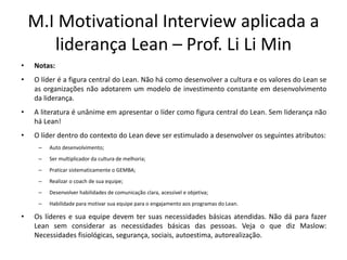 M.I Motivational Interview aplicada a
liderança Lean – Prof. Li Li Min
• Notas:
• O líder é a figura central do Lean. Não há como desenvolver a cultura e os valores do Lean se
as organizações não adotarem um modelo de investimento constante em desenvolvimento
da liderança.
• A literatura é unânime em apresentar o líder como figura central do Lean. Sem liderança não
há Lean!
• O líder dentro do contexto do Lean deve ser estimulado a desenvolver os seguintes atributos:
– Auto desenvolvimento;
– Ser multiplicador da cultura de melhoria;
– Praticar sistematicamente o GEMBA;
– Realizar o coach de sua equipe;
– Desenvolver habilidades de comunicação clara, acessível e objetiva;
– Habilidade para motivar sua equipe para o engajamento aos programas do Lean.
• Os líderes e sua equipe devem ter suas necessidades básicas atendidas. Não dá para fazer
Lean sem considerar as necessidades básicas das pessoas. Veja o que diz Maslow:
Necessidades fisiológicas, segurança, sociais, autoestima, autorealização.
 