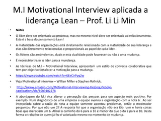 M.I Motivational Interview aplicada a
liderança Lean – Prof. Li Li Min
• Notas
• O líder deve ser orientado ao processo, mas no mesmo nível deve ser orientado ao relacionamento.
Esta é a base do pensamento Lean!
• A maturidade das organizações está diretamente relacionada com a maturidade de sua liderança e
elas são diretamente relacionadas e proporcionais ao papel de cada líder.
• Os líderes são ambivalentes, duais e esta dualidade pode favorecer ou não a uma mudança.
• É necessário trazer o líder para a mundança.
• As técnicas de M.I – Motivational Interview, apresentam um estilo de conversa colaborativa que
tem por objetivo fortalecer a motivação para a mudança.
• https://www.youtube.com/watch?v=6EeCirPyq2w
• Veja Motivational Interview – Willian Miller e Stephen Rollnick.
• https://www.amazon.com/Motivational-Interviewing-Helping-People-
Applications/dp/1609182278
• A abordagem do M.I visa alterar a percepção das pessoas para um aspecto mais positivo. Por
exemplo: Num diagnóstico de uma empresa a equipe avaliou a organização com a nota 6. Ao ser
interpelada sobre a razão da nota a equipe somente apontou problemas, então o moderador
perguntou: Por que não um 2? A resposta foi que a organização não era tão ruim e havia coisas
boas que mereciam um 6. Afinal o caminho do 6 para o 10 é menor do que o do 2 para o 10. Desta
forma o trabalho de quem já fez é valorizado mesmo no momento de mudança.
 