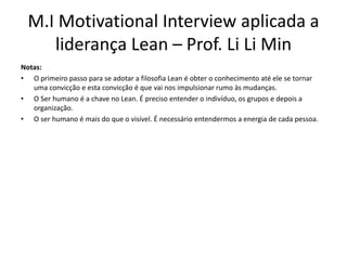 M.I Motivational Interview aplicada a
liderança Lean – Prof. Li Li Min
Notas:
• O primeiro passo para se adotar a filosofia Lean é obter o conhecimento até ele se tornar
uma convicção e esta convicção é que vai nos impulsionar rumo às mudanças.
• O Ser humano é a chave no Lean. É preciso entender o indivíduo, os grupos e depois a
organização.
• O ser humano é mais do que o visível. É necessário entendermos a energia de cada pessoa.
 