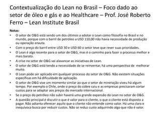 Contextualização do Lean no Brasil – Foco dado ao
setor de óleo e gás e ao Healthcare – Prof. José Roberto
Ferro – Lean Institute Brasil
Notas:
• O setor de O&G está sendo um dos últimos a adotar o Lean como filosofia no Brasil e no
mundo, porque com o barril de petróleo a USD 110,00 não havia necessidade de produção
ou operação enxuta.
• Com o preço do barril entre USD 30 e USD 60 o setor teve que rever suas prioridades.
• O Lean é algo recente para o setor de O&G, mas é o caminho para fazer o processo melhor e
mais barato.
• A crise no setor de O&G vai alavancar as iniciativas de Lean.
• O setor de O&G está tendo a necessidade de se reinventar, há uma perspectiva de melhorar
muito.
• O Lean pode ser aplicado em qualquer processo do setor de O&G. Não existem situações
específicas em há dificuldade de aplicação.
• O setor de O&G vive um momento similar ao que o setor de mineração viveu há algum
tempo. Por exemplo o Chile, onde o preço do cobre caiu e as empresas precisaram cortar
custos para se adaptar aos preços do mercado internacional.
• Se o preço do petróleo não subir haverá uma grande expansão do Lean no setor de O&G.
• A questão principal é discutir o que é valor para o cliente, o que o cliente está disposto a
pagar. Não adianta oferecer aquilo que o cliente não entende como valor. Há uma clara e
inequívoca busca por reduzir custos. Não se reduz custo adquirindo algo que não é valor.
 