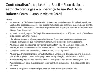 Contextualização do Lean no Brasil – Foco dado ao
setor de óleo e gás e a liderança Lean– Prof. José
Roberto Ferro – Lean Institute Brasil
Notas:
• Na indústria de O&G é preciso entender como extrair valor da cadeia. Só se faz isto indo ao
local onde o processo acontece, com pessoal habilitado para entender a operação do cliente.
A operação e o processo do cliente são as primeiras coisas que precisam ser entendidas. Não
dá para fazer diferente!
• No setor de serviços para O&G o problema deve ser como cortar 50% dos custos. Como fazer
as operações 50% mais rápido.
• Não adianta empurrar técnicas, consultorias etc. Temos que capacitar as pessoas para
conduzir as mudanças que realmente importam, isto é o que os clientes esperam.
• A liderança Lean é a liderança do “vamos fazer juntos”. Não há Lean com imposições! A
liderança tradicional está fadada ao fracasso se não trabalhar com as pesssoas.
• O papel do líder não é saber mais, é estimular as pessoas a pensar.
• A hierarquia tradicional precisa ser substituída por uma cadeia de ajuda, suporte e apoio. É
preciso dar suporte a quem mais agrega valor na organização, não há outro caminho.
• As medidas top down ainda são muito fortes , mas precisamos de uma abordagem nova.
• As empresas com baixa tolerância com os erros inibem a mudança. Há muita pressão para
não errar.
• Se você é obrigado a acertar sempre, você vai mentir mais que o necessário.
 