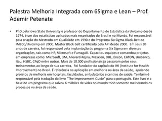 Palestra Melhoria Integrada com 6Sigma e Lean – Prof.
Ademir Petenate
• PhD pela Iowa State University e professor do Departamento de Estatística da Unicamp desde
1974, é um dos estatísticos aplicados mais respeitados do Brasil e no Mundo. Foi responsável
pela criação do Mestrado em Qualidade em 1990 e do Programa Six Sigma Black-Belt do
IMECC/Unicamp em 2000. Master Black Belt certificado pela API desde 2000. Em seus 30
anos de carreira, foi responsável pela implantação do programa Six Sigma em diversas
organizações, tais como HP, Microsoft e Fumagalli. Capacitou equipes e comandou projetos
em empresas como: Microsoft, 3M, Allevard-Rejna, Maxxion, DHL, Encon, EATON, Unibanco,
Itau, HSBC, CPqD entre outras. Mais de 10.000 profissionais já passaram pelos seus
treinamentos ao longo de sua carreira. Foi fundador do capítulo do IHI (Institute for Health
Improvement) no Brasil. É referência na aplicação em melhoria na área da saúde, apoiando
projetos de melhoria em hospitais, faculdades, ambulatórios e centros de saúde. Também é
responsável pela tradução do livro “The Improvement Guide” para o português. Este livro é a
base de um programa que salvou 6 milhões de vidas no mundo todo somente melhorando os
processos na área da saúde.
 