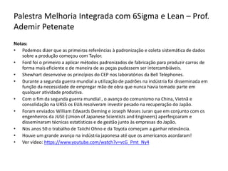 Palestra Melhoria Integrada com 6Sigma e Lean – Prof.
Ademir Petenate
Notas:
• Podemos dizer que as primeiras referências à padronização e coleta sistemática de dados
sobre a produção começou com Taylor.
• Ford foi o primeiro a aplicar métodos padronizados de fabricação para produzir carros de
forma mais eficiente e de maneira de as peças pudessem ser intercambiáveis.
• Shewhart desenvolve os princípios do CEP nos laboratórios da Bell Telephones.
• Durante a segunda guerra mundial a utilização de padrões na indústria foi disseminada em
função da necessidade de empregar mão de obra que nunca havia tomado parte em
qualquer atividade produtiva.
• Com o fim da segunda guerra mundial , o avanço do comunismo na China, Vietnã e
consolidação na URSS os EUA resolveram investir pesado na recuperação do Japão.
• Foram enviados William Edwards Deming e Joseph Moses Juran que em conjunto com os
engenheiros da JUSE (Union of Japanese Scientists and Engineers) aperfeiçoaram e
disseminaram técnicas estatísticas e de gestão junto às empresas do Japão.
• Nos anos 50 o trabalho de Taiichi Ohno e da Toyota começam a ganhar relevância.
• Houve um grande avanço na indústria japonesa até que os americanos acordaram!
• Ver vídeo: https://www.youtube.com/watch?v=vcG_Pmt_Ny4
 