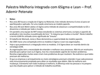 Palestra Melhoria Integrada com 6Sigma e Lean – Prof.
Ademir Petenate
• Notas:
• Nos anos 80 houve a criação do 6 Sigma na Motorola. Este método demorou 6 anos só para ser
aperfeiçoado e aplicado. Foi uma reação americana ao modelo japonês.
• Nos anos 90 Jack Welch adota o 6 Sigma como método de alavancar a competitividade na GE e
dissemina o método por todo o mundo.
• Em paralelo uma equipe do MIT estava estudando os sistemas americano, europeu e japonês de
produção e isto resultou na publicação do livro “ A máquina que mudou o mundo”. Neste trabalho
o termo LEAN foi utilizado como significado de “enxuto”.
• O trabalho de Womack, Jones e Roos demonstrou a superioridade do modelo japonês.
• Até 2005 havia uma competição entre os modelos 6 Sigma e Lean nas organizações.
• Hoje o que predomina é a integração entre os modelos. O 6 Sigma deve ser inserido dentro da
estratégia LEAN.
• As organizações tem a necessidade de entender e melhorar seus processos. Não há um receituário
dizendo para aplicar Lean ou 6 Sigma, mas há a necessidade urgente de resolver problemas.
Receitas engessadas muitas vezes criam mais problemas do que resolvem. Na essência o que todos
precisam de melhorias.
• O que as empresas e principalmente os níveis estratégicos precisam entender é que cada processo
está minuciosamente projetado para obter os resultados que obtém. Não há melhoria sem
mudanças. Entretanto nem toda mudança é melhoria. A diferença está nas pessoas e no preparo
que elas dispõe para aplicar o método de trabalho escolhido.
 