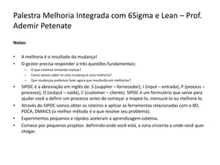 Palestra Melhoria Integrada com 6Sigma e Lean – Prof.
Ademir Petenate
Notas:
• A melhoria é o resultado da mudança!
• O gestor precisa responder a três questões fundamentais:
– O que estamos tentando realizar?
– Como vamos saber se uma mudança é uma melhoria?
– Que mudanças podemos fazer agora que resultarão em melhorias?
• SIPOC é a abreviação em inglês de: S (supplier – fornecedor), I (input – entrada), P (process –
processo), O (output – saída), C (customer – cliente). SIPOC é um formulário que serve para
ajudar você a definir um processo antes de começar a mapeá-lo, mensurá-lo ou melhorá-lo.
• Através do SIPOC vamos obter os roteiros e aplicar as ferramentas relacionadas com o 8D,
PDCA, DMAICS (o melhor método é o que resolve seu problema).
• Experimentos pequenos e rápidos aceleram a aprendizagem coletiva.
• Comece por pequenos projetos definindo onde você está, a zona cinzenta e onde você quer
chegar.
 