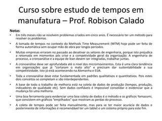 Curso sobre estudo de tempos em
manufatura – Prof. Robison Calado
Notas:
• Em três meses não se resolvem problemas criados em cinco anos. É necessário ter um método para
resolver os problemas.
• A tomada de tempos no contexto do Methods Time Measurement (MTM) hoje pode ser feita de
forma automática sem ocupar mão de obra por longos períodos.
• Muitas empresas erraram no passado ao desativar os setores de engenharia, porque isto prejudica
a retomada em momentos pós crise e a competividade geral da organização. A engenharia de
processo, a cronoanálise e a equipe de lean devem ser integradas, trabalhar juntas.
• A cronoanálise deve ser aprofundada até o nível dos micromovimentos. Esta é uma clara tendência
em organizações que já “cortaram o mato alto” e precisam dar sustentabilidade a sua
competitividade. Isto já está acontecendo na Alemanha e EUA.
• Toda a cronoanálise deve estar fundamentada em padrões qualitativos e quantitativos. Pois estes
dois conceitos se completam e são interdependentes.
• A base de todo o trabalho de melhoria está na coleta de dados de produção (tempos, produção,
indicadores de qualidade etc). Sem dados confiáveis é impossível consolidar e evidenciar que a
mudança foi uma melhoria.
• Uma boa ferramenta para evidenciar uma boa coleta de dados é o método e os gráficos Yamazumi,
que consistem em gráficos “empilhados” que mostram as perdas do processo.
• A coleta de tempos pode ser feita manualmente, mas para se ter maior acurácia de dados e
posterimente de informações é recomendável ter um tablet e um sistema próprio para este fim.
 