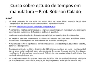 Curso sobre estudo de tempos em
manufatura – Prof. Robison Calado
Notas:
• Há uma tendência de que após um estudo sério de MTM várias empresas façam uma
“reengenharia” de seus processos para voltarmos a ter competitividade.
• Ver vídeo https://www.youtube.com/watch?v=kEcdliWZH30
• A cronoanálise viabiliza economias que as empresas sequer imaginam, mas requer uma abordagem
sistêmica, com nivelamento de fluxos e de padrões de qualidade.
• Um bom programa de reduções de custos precisa incluir um trabalho sério de cronoanálise.
• As empresas precisam dimensionar os turnos de trabalho para que estes trabalhem cheios,
maximizando o desempenho dos investimentos em máquinas e instalações.
• A implantação do MTM significa que haverá uma avaliação séria dos tempos, do posto de trabalho,
do layout e da ergonomia.
• É necessário entender os fatores de concessão (12% o tempo médio de um turno – média mundial
para o setor metal-mecânico), estes são compostos de pausas, limpezas, acertos de máquina,
reuniões etc. É tolerável que num turno de 540min, termos paradas totais de até 65 min (no
máximo), não mais do que isto.
• No planejamento mensal é possível deixarmos de 10% a 12% (no máximo) do tempo total para
paradas planejadas ( manutenção, adequações de planejamento, realocação de recursos etc).
 
