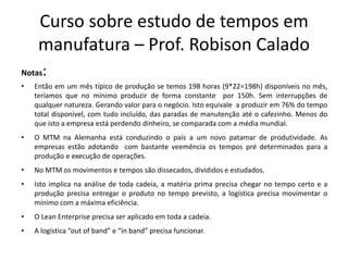 Curso sobre estudo de tempos em
manufatura – Prof. Robison Calado
Notas:
• Então em um mês típico de produção se temos 198 horas (9*22=198h) disponíveis no mês,
teríamos que no mínimo produzir de forma constante por 150h. Sem interrupções de
qualquer natureza. Gerando valor para o negócio. Isto equivale a produzir em 76% do tempo
total disponível, com tudo incluído, das paradas de manutenção até o cafezinho. Menos do
que isto a empresa está perdendo dinheiro, se comparada com a média mundial.
• O MTM na Alemanha está conduzindo o país a um novo patamar de produtividade. As
empresas estão adotando com bastante veemência os tempos pré determinados para a
produção e execução de operações.
• No MTM os movimentos e tempos são dissecados, divididos e estudados.
• Isto implica na análise de toda cadeia, a matéria prima precisa chegar no tempo certo e a
produção precisa entregar o produto no tempo previsto, a logística precisa movimentar o
mínimo com a máxima eficiência.
• O Lean Enterprise precisa ser aplicado em toda a cadeia.
• A logística “out of band” e “in band” precisa funcionar.
 