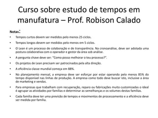 Curso sobre estudo de tempos em
manufatura – Prof. Robison Calado
Notas:
• Tempos curtos devem ser medidos pelo menos 25 ciclos.
• Tempos longos devem ser medidos pelo menos em 5 ciclos.
• O Lean é um processo de colaboração e de transparência. Na cronoanálise, deve ser adotada uma
postura colaborativa com o operador e gestor da área sob análise.
• A pergunta chave deve ser: “Como posso melhorar o teu processo?”.
• Os projetos de Lean precisam ser patrocinados pela alta direção.
• A eficiência classe mundial começa em 88%.
• No planejamento mensal, a empresa deve ser esforçar por estar operando pelo menos 85% do
tempo disponível nas linhas de produção. A empresa como todo deve buscar isto, inclusive a área
de marketing e vendas.
• Para empresas que trabalham com recuperação, reparo ou fabricações muito customizadas o ideal
é agrupar as atividades por famílias e determinar as semelhanças e os volumes destas famílias.
• Cada família deve ter uma previsão de tempos e movimentos de processamento e a eficiência deve
ser medida por família.
 