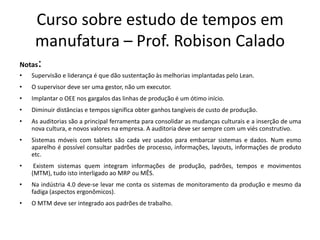 Curso sobre estudo de tempos em
manufatura – Prof. Robison Calado
Notas:
• Supervisão e liderança é que dão sustentação às melhorias implantadas pelo Lean.
• O supervisor deve ser uma gestor, não um executor.
• Implantar o OEE nos gargalos das linhas de produção é um ótimo início.
• Diminuir distâncias e tempos significa obter ganhos tangíveis de custo de produção.
• As auditorias são a principal ferramenta para consolidar as mudanças culturais e a inserção de uma
nova cultura, e novos valores na empresa. A auditoria deve ser sempre com um viés construtivo.
• Sistemas móveis com tablets são cada vez usados para embarcar sistemas e dados. Num esmo
aparelho é possível consultar padrões de processo, informações, layouts, informações de produto
etc.
• Existem sistemas quem integram informações de produção, padrões, tempos e movimentos
(MTM), tudo isto interligado ao MRP ou MÊS.
• Na indústria 4.0 deve-se levar me conta os sistemas de monitoramento da produção e mesmo da
fadiga (aspectos ergonômicos).
• O MTM deve ser integrado aos padrões de trabalho.
 