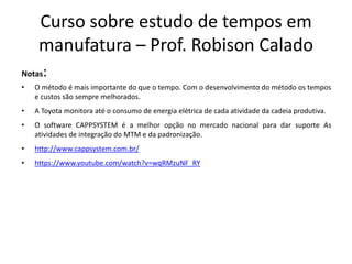 Curso sobre estudo de tempos em
manufatura – Prof. Robison Calado
Notas:
• O método é mais importante do que o tempo. Com o desenvolvimento do método os tempos
e custos são sempre melhorados.
• A Toyota monitora até o consumo de energia elétrica de cada atividade da cadeia produtiva.
• O software CAPPSYSTEM é a melhor opção no mercado nacional para dar suporte As
atividades de integração do MTM e da padronização.
• http://www.cappsystem.com.br/
• https://www.youtube.com/watch?v=wqRMzuNF_RY
 