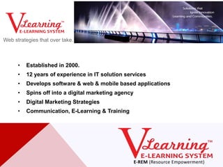 Web strategies that over take.



      •   Established in 2000.
      •   12 years of experience in IT solution services
      •   Develops software & web & mobile based applications
      •   Spins off into a digital marketing agency
      •   Digital Marketing Strategies
      •   Communication, E-Learning & Training
 