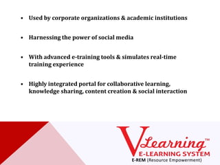 • Used by corporate organizations & academic institutions


• Harnessing the power of social media


• With advanced e-training tools & simulates real-time
  training experience


• Highly integrated portal for collaborative learning,
  knowledge sharing, content creation & social interaction
 
