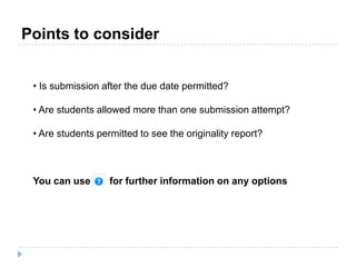 • Is submission after the due date permitted?
• Are students allowed more than one submission attempt?
• Are students permitted to see the originality report?
You can use for further information on any options
Points to consider
 