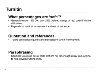 What percentages are ‘safe’?
• Generally under 15% OK, over 25% (yellow, orange or red) could indicate
difficulties.
• Depends on remit of assessment and use of evidence.
Quotation and references
• Tutors can exclude quotes and bibliography when viewing work.
Paraphrasing
• Can help to pick up bits of texts that are not far enough away from original
to help develop writing style.
Turnitin
 