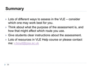 Summary
36
 Lots of different ways to assess in the VLE – consider
which one may work best for you.
 Think about what the purpose of the assessment is, and
how that might affect which route you use.
 Give students clear instructions about the assessment.
 Lots of resources in VLE Help course or please contact
me: v.boyd@gsa.ac.uk
 