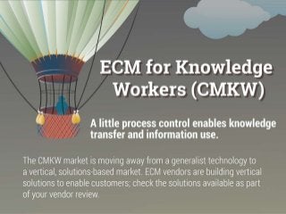 The CMKW market is moving away from a generalist technology to a vertical, solutions-based market. ECM vendors are building vertical solutions to
enable customers; check the solutions available as part of your vendor review.
Timeline Information:
How did we get here?
Economic and technological upheaval reduced many enterprise’s appetite for monolithic systems.
At the same time, knowledge workers demanded document access from anywhere, including their own mobile devices.
CMKW addresses a subset of ECM technology: document management, collaboration, information organization, information governance, and – to a
limited degree – workflow.
The single largest force for change has been the widespread adoption of SharePoint. This has forced other vendors to acknowledge the need to provide
simple integration.
Understand where we are now:
Cloud created content is still an issue:
The ability to control content stored in the cloud is still difficult. Vendors have either partnered with cloud vendors or have built their own clouds to
deal with the problem.
Re-convergence of process and knowledge:
Many CMKW vendors are bulking up their process offerings to compete across these two content types. Most vendors lack the strong workflow
required to adequately support robust process management.
Compliance versus productivity is becoming a use choice:
BYOD is bringing additional content stores and creation applications to the enterprise. Vendors are discriminating their offering based on system of
engagement for productivity versus system of record for compliance.
Know where we are going:
The 3 Cs: cloud, consumerization, and communication will continue to shape ECM technology.
This will continue to blur the lines between the sub-ECM markets of document management and collaboration.
Mobile technology, particularly tablets, as well as social functionality continue to be development priorities for all of the ECM vendors.
These trends are forcing enterprises to adopt a multi-tier content management strategy: mission critical ECM for process workers and a separate
solution for knowledge workers.
Many organizations view this type of ECM platform as a necessary home for high risk collaboration. Look for this to expand as the messaging
capabilities of these platforms mature.
As discussed in Info-Tech’s Reintroduce the Information Lifecycle to the Content Management Strategy Blueprint, most organization’s content is
exploding like a firework.
 