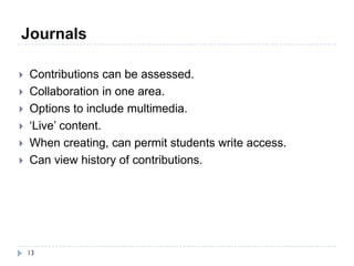 Journals

   Contributions can be assessed.
   Collaboration in one area.
   Options to include multimedia.
   ‘Live’ content.
   When creating, can permit students write access.
   Can view history of contributions.




    13
 
