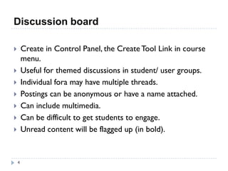 Discussion board

       Create in Control Panel, the Create Tool Link in course
        menu.
       Useful for themed discussions in student/ user groups.
       Individual fora may have multiple threads.
       Postings can be anonymous or have a name attached.
       Can include multimedia.
       Can be difficult to get students to engage.
       Unread content will be flagged up (in bold).


    4
 