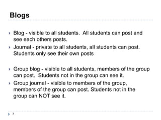 Blogs

   Blog - visible to all students. All students can post and
    see each others posts.
   Journal - private to all students, all students can post.
    Students only see their own posts

   Group blog - visible to all students, members of the group
    can post. Students not in the group can see it.
   Group journal - visible to members of the group,
    members of the group can post. Students not in the
    group can NOT see it.


    7
 