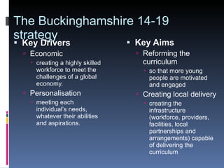 The Buckinghamshire 14-19 strategy Key Drivers Economic creating a highly skilled workforce to meet the challenges of a global economy. Personalisation meeting each individual’s needs, whatever their abilities and aspirations. Key Aims Reforming the curriculum so that more young people are motivated and engaged Creating local delivery creating the infrastructure (workforce, providers, facilities, local partnerships and arrangements) capable of delivering the curriculum 
