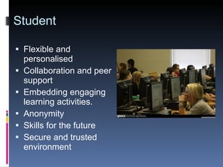 Student Flexible and personalised Collaboration and peer support Embedding engaging learning activities. Anonymity Skills for the future Secure and trusted environment 
