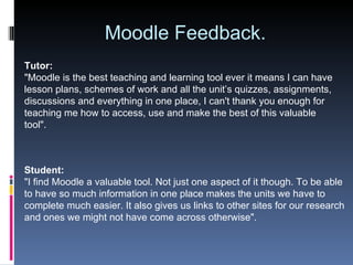 Moodle Feedback. Tutor: "Moodle is the best teaching and learning tool ever it means I can have lesson plans, schemes of work and all the unit’s quizzes, assignments, discussions and everything in one place, I can't thank you enough for teaching me how to access, use and make the best of this valuable tool". Student: "I find Moodle a valuable tool. Not just one aspect of it though. To be able to have so much information in one place makes the units we have to complete much easier. It also gives us links to other sites for our research and ones we might not have come across otherwise". 