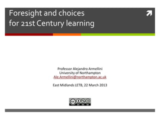 Foresight and choices                           
for 21st Century learning




               Professor Alejandro Armellini
                 University of Northampton
             Ale.Armellini@northampton.ac.uk

            East Midlands LETB, 22 March 2013
 
