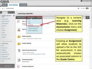 Navigate to a content
area (e.g. Learning
Materials). Click on the
Assessments menu and
choose Assignment.

Creating an Assignment
will allow students to
upload a file to the VLE
for assessment. It also
automatically creates
an associated column in
the Grade Centre.

 