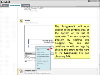 The Assignment will now
appear in the content area, at
the bottom of the list of
resources. You can change its
position by clicking and
dragging. You can also
continue to edit settings by
clicking the arrow to the right
of the Assignment title and
choosing Edit.

 