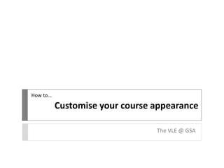 Customise your course appearance
The VLE @ GSA
How to…
 