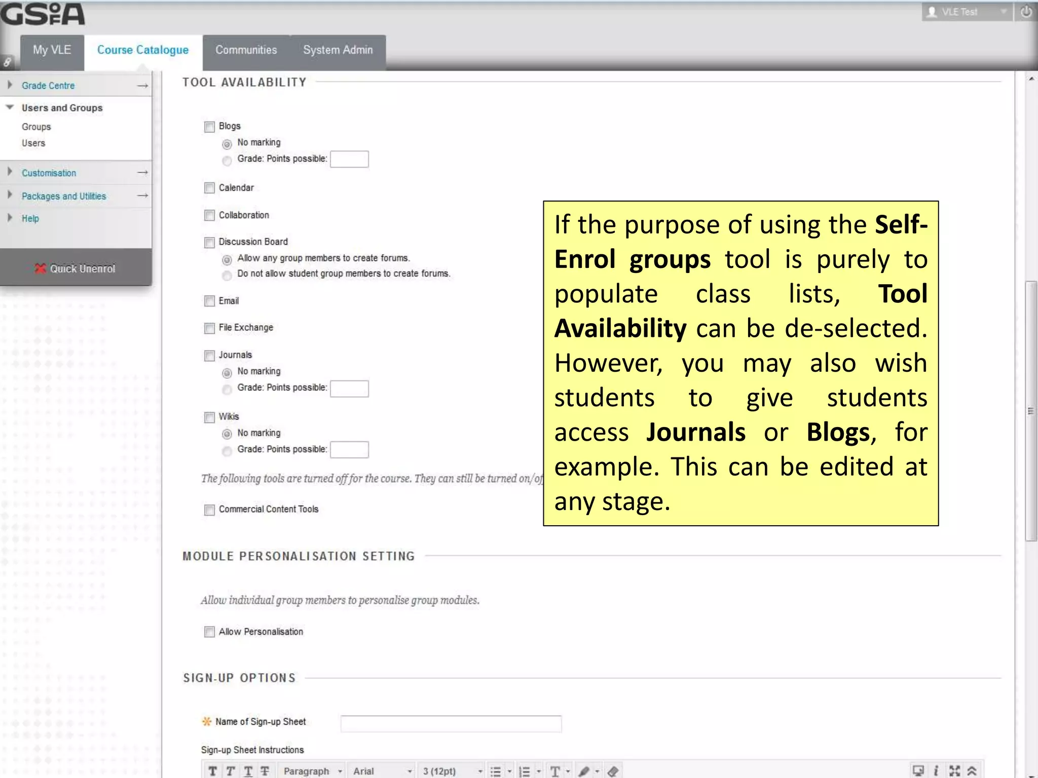 If the purpose of using the Self- 
Enrol groups tool is purely to 
populate class lists, Tool 
Availability can be de-selected. 
However, you may also wish 
students to give students 
access Journals or Blogs, for 
example. This can be edited at 
any stage. 
 