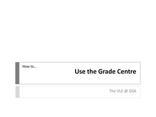 How to…

Use the Grade Centre
The VLE @ GSA

 