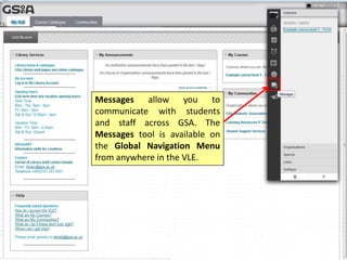 Messages allow you to
communicate with students
and staff across GSA. The
Messages tool is available on
the Global Navigation Menu
from anywhere in the VLE.
 