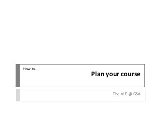 Plan your course
The VLE @ GSA
How to…
 