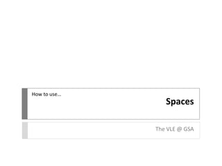 Spaces
The VLE @ GSA
How to use…
 