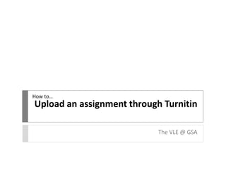 Upload an assignment through Turnitin 
The VLE @ GSA 
How to… 
 