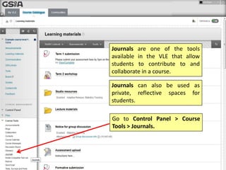 Journals are one of the tools
available in the VLE that allow
students to contribute to and
collaborate in a course.
Journals can also be used as
private, reflective spaces for
students.
Go to Control Panel > Course
Tools > Journals.
 