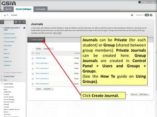 Journals can be Private (for each
student) or Group (shared between
group members). Private Journals
can be created here. Group
Journals are created in Control
Panel > Users and Groups >
Groups.
(See the How To guide on Using
Groups).
Click Create Journal.
 