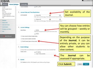 Depending on the purpose
of the Journal, it can be
entirely private, or you can
allow other students to
view content.
You can choose how entries
will be grouped – weekly or
monthly.
The Journal can be
assessed if appropriate.
Click Submit.
Set availability of the
Journal.
 