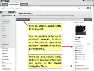 Click on Create Journal Entry
to add a post.
You can navigate between all
students’ Journals. Students
may be able to view other
students’ Journals if you have
permitted this.
There are also update icons,
and alerts on new content will
also appear in the Global
Navigation Menu.
 