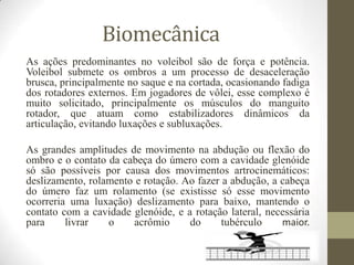 Biomecânica
As ações predominantes no voleibol são de força e potência.
Voleibol submete os ombros a um processo de desaceleração
brusca, principalmente no saque e na cortada, ocasionando fadiga
dos rotadores externos. Em jogadores de vôlei, esse complexo é
muito solicitado, principalmente os músculos do manguito
rotador, que atuam como estabilizadores dinâmicos da
articulação, evitando luxações e subluxações.
As grandes amplitudes de movimento na abdução ou flexão do
ombro e o contato da cabeça do úmero com a cavidade glenóide
só são possíveis por causa dos movimentos artrocinemáticos:
deslizamento, rolamento e rotação. Ao fazer a abdução, a cabeça
do úmero faz um rolamento (se existisse só esse movimento
ocorreria uma luxação) deslizamento para baixo, mantendo o
contato com a cavidade glenóide, e a rotação lateral, necessária
para livrar o acrômio do tubérculo maior.
 
