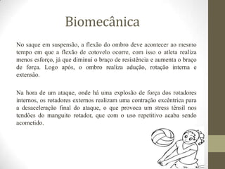 Biomecânica
No saque em suspensão, a flexão do ombro deve acontecer ao mesmo
tempo em que a flexão de cotovelo ocorre, com isso o atleta realiza
menos esforço, já que diminui o braço de resistência e aumenta o braço
de força. Logo após, o ombro realiza adução, rotação interna e
extensão.
Na hora de um ataque, onde há uma explosão de força dos rotadores
internos, os rotadores externos realizam uma contração excêntrica para
a desaceleração final do ataque, o que provoca um stress tênsil nos
tendões do manguito rotador, que com o uso repetitivo acaba sendo
acometido.
 